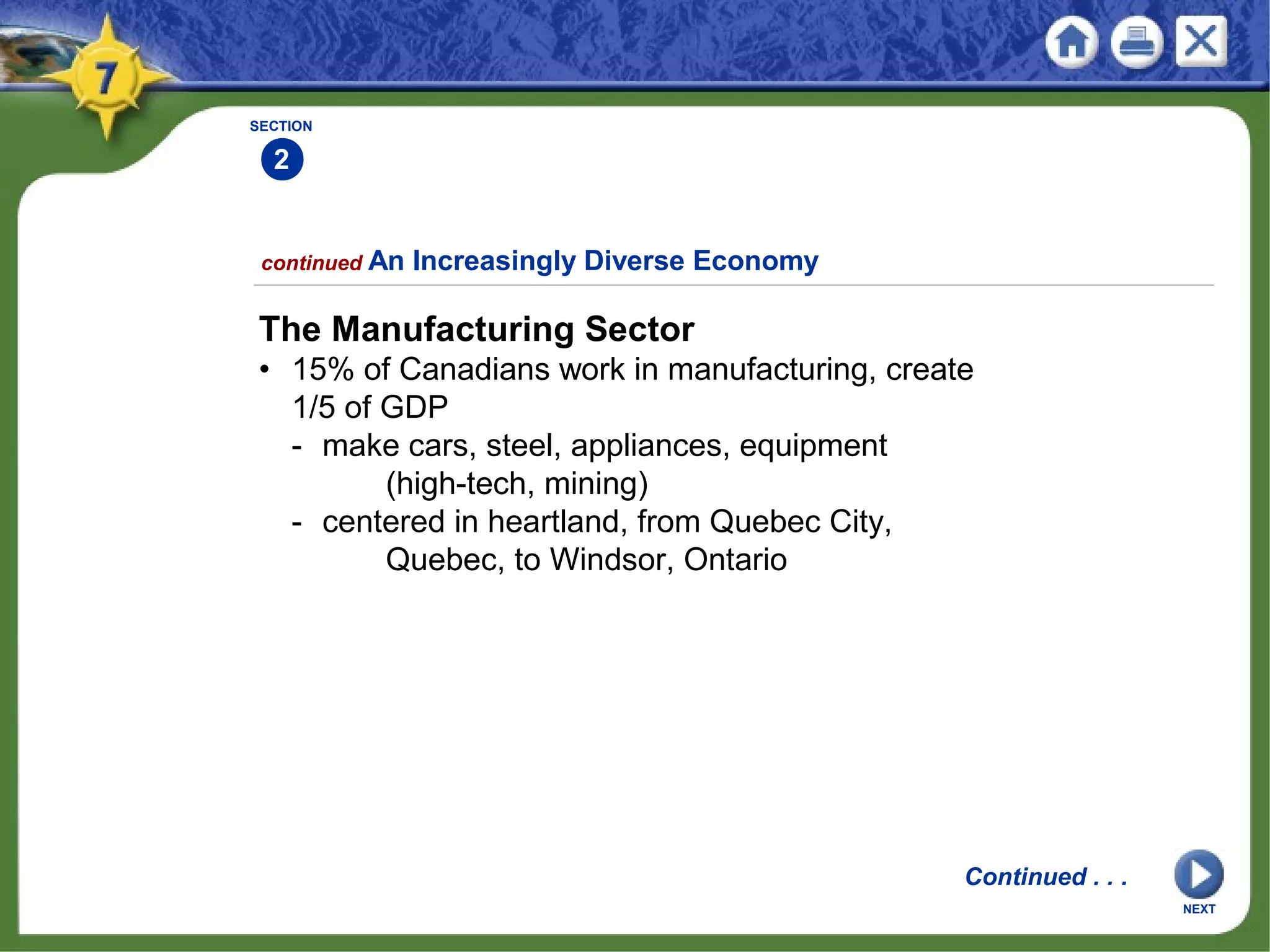 SECTION
2
continued An Increasingly Diverse Economy
The Manufacturing Sector
• 15% of Canadians work in manufacturing, create
1/5 of GDP
- make cars, steel, appliances, equipment
(high-tech, mining)
- centered in heartland, from Quebec City,
Quebec, to Windsor, Ontario
Continued . . .
NEXT
 