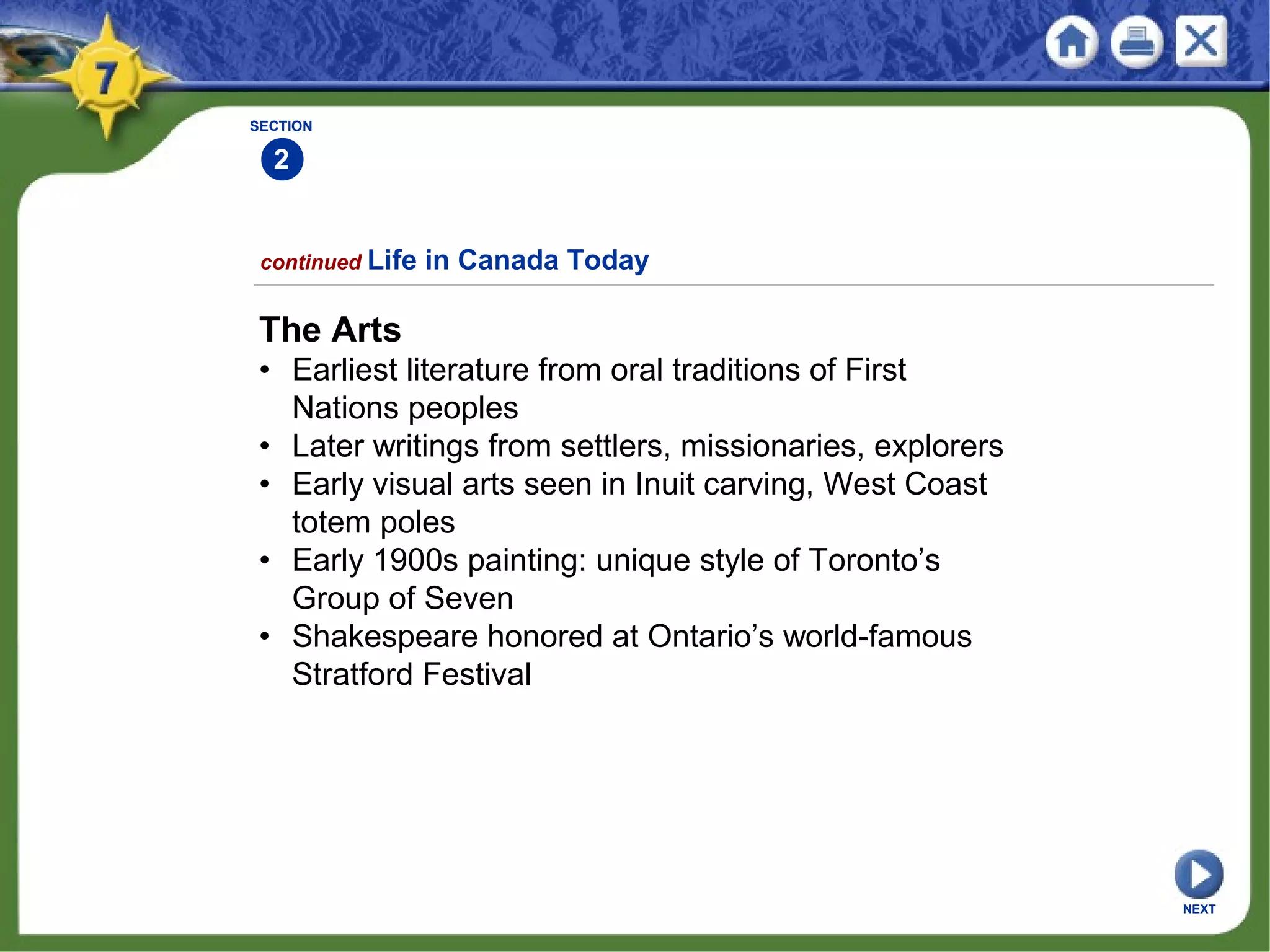SECTION
2
The Arts
• Earliest literature from oral traditions of First
Nations peoples
• Later writings from settlers, missionaries, explorers
• Early visual arts seen in Inuit carving, West Coast
totem poles
• Early 1900s painting: unique style of Toronto’s
Group of Seven
• Shakespeare honored at Ontario’s world-famous
Stratford Festival
continued Life in Canada Today
NEXT
 