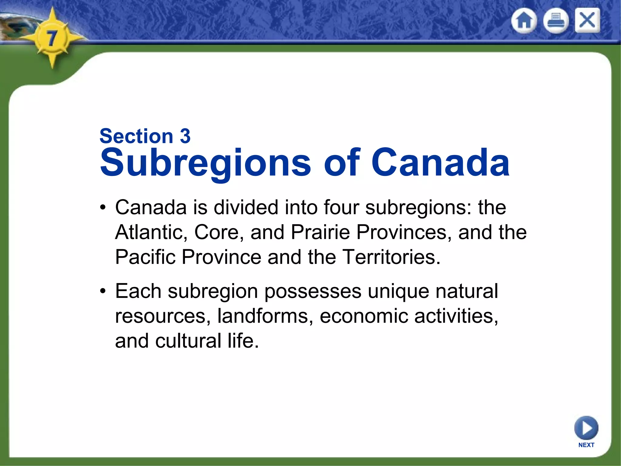 Section 3
Subregions of Canada
• Canada is divided into four subregions: the
Atlantic, Core, and Prairie Provinces, and the
Pacific Province and the Territories.
• Each subregion possesses unique natural
resources, landforms, economic activities,
and cultural life.
NEXT
 