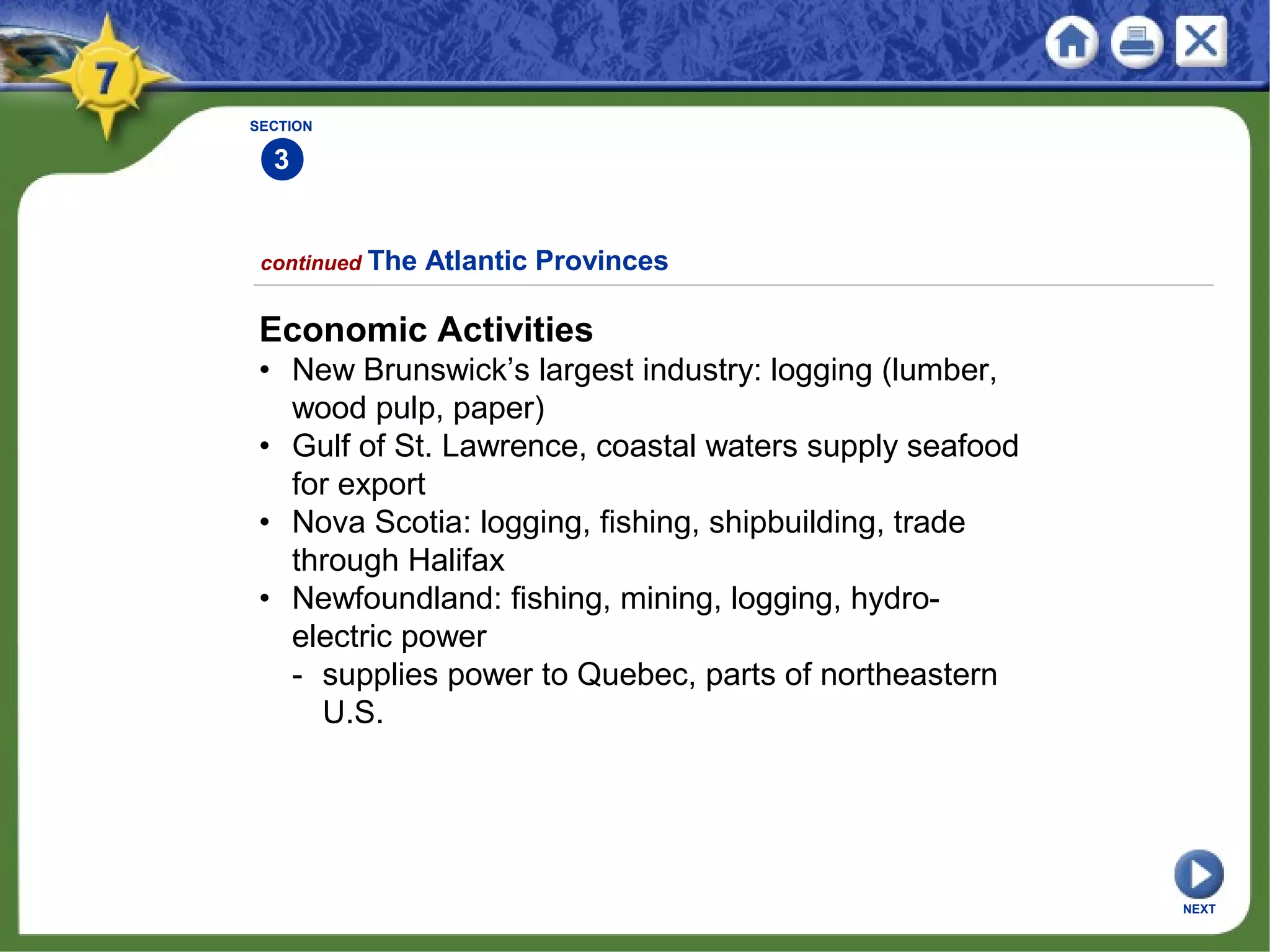 SECTION
3
Economic Activities
• New Brunswick’s largest industry: logging (lumber,
wood pulp, paper)
• Gulf of St. Lawrence, coastal waters supply seafood
for export
• Nova Scotia: logging, fishing, shipbuilding, trade
through Halifax
• Newfoundland: fishing, mining, logging, hydro-
electric power
- supplies power to Quebec, parts of northeastern
U.S.
continued The Atlantic Provinces
NEXT
 