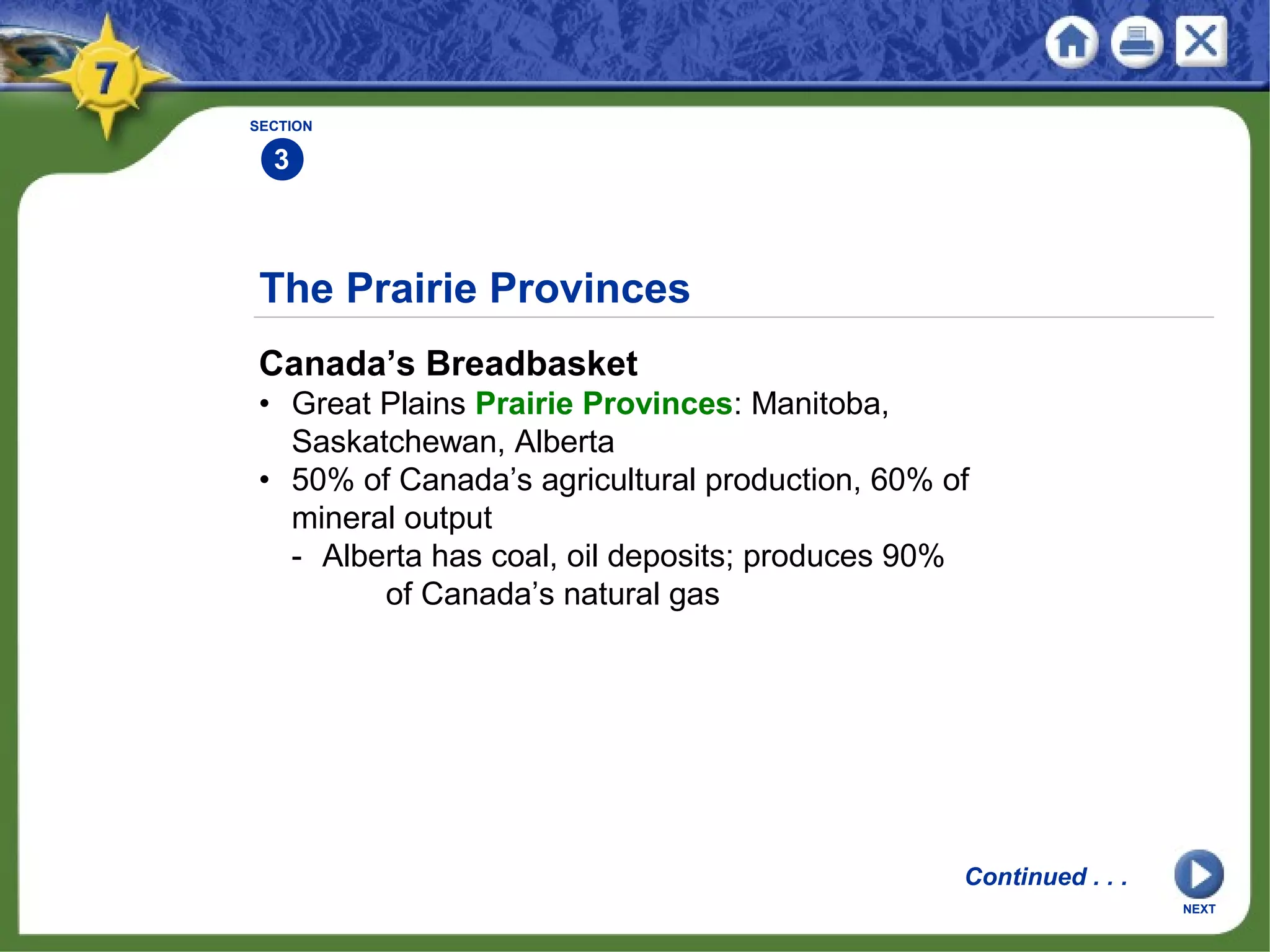The Prairie Provinces
Canada’s Breadbasket
• Great Plains Prairie Provinces: Manitoba,
Saskatchewan, Alberta
• 50% of Canada’s agricultural production, 60% of
mineral output
- Alberta has coal, oil deposits; produces 90%
of Canada’s natural gas
SECTION
3
Continued . . .
NEXT
 
