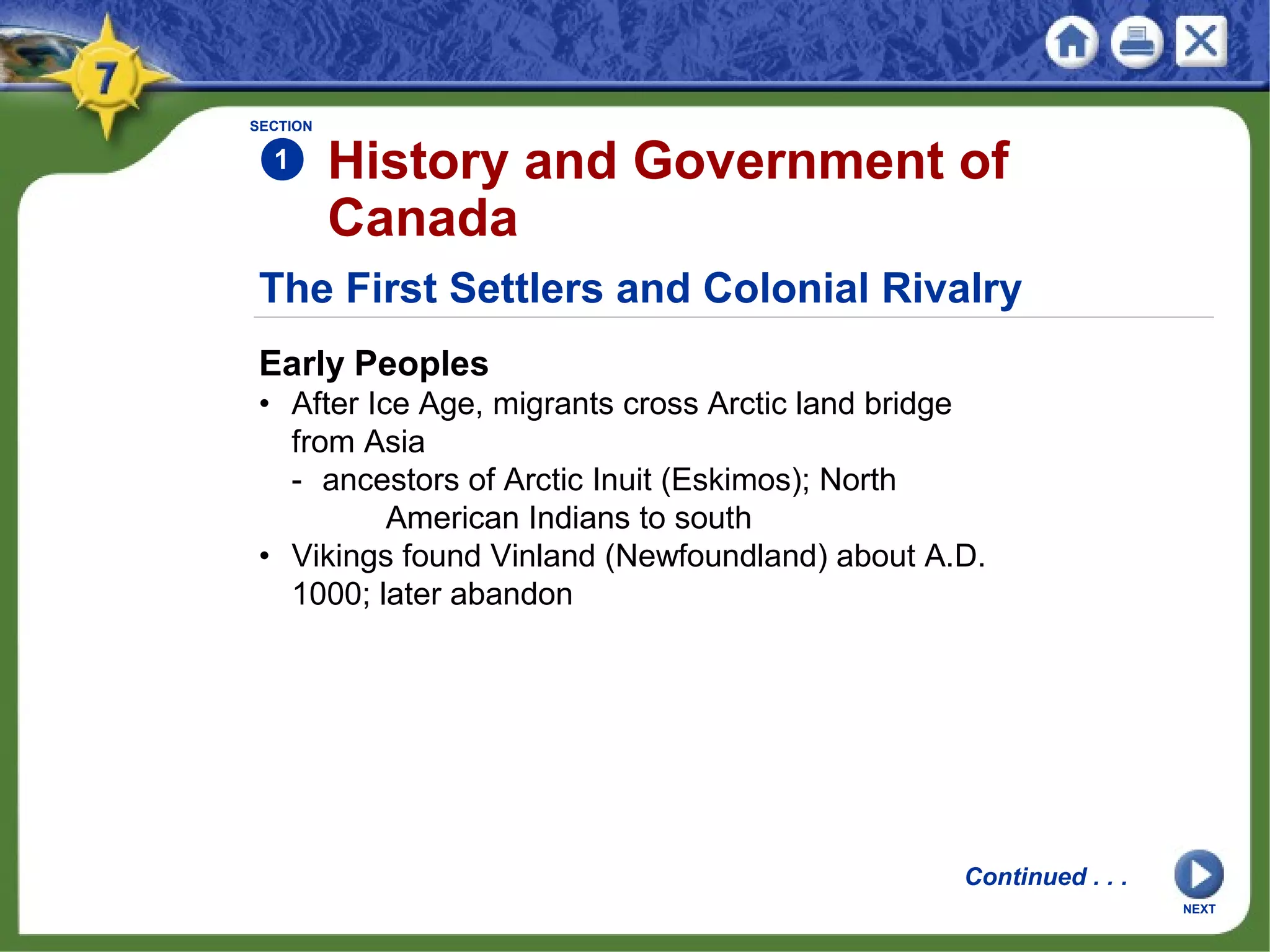 The First Settlers and Colonial Rivalry
Early Peoples
• After Ice Age, migrants cross Arctic land bridge
from Asia
- ancestors of Arctic Inuit (Eskimos); North
American Indians to south
• Vikings found Vinland (Newfoundland) about A.D.
1000; later abandon
SECTION
1 History and Government of
Canada
Continued . . .
NEXT
 