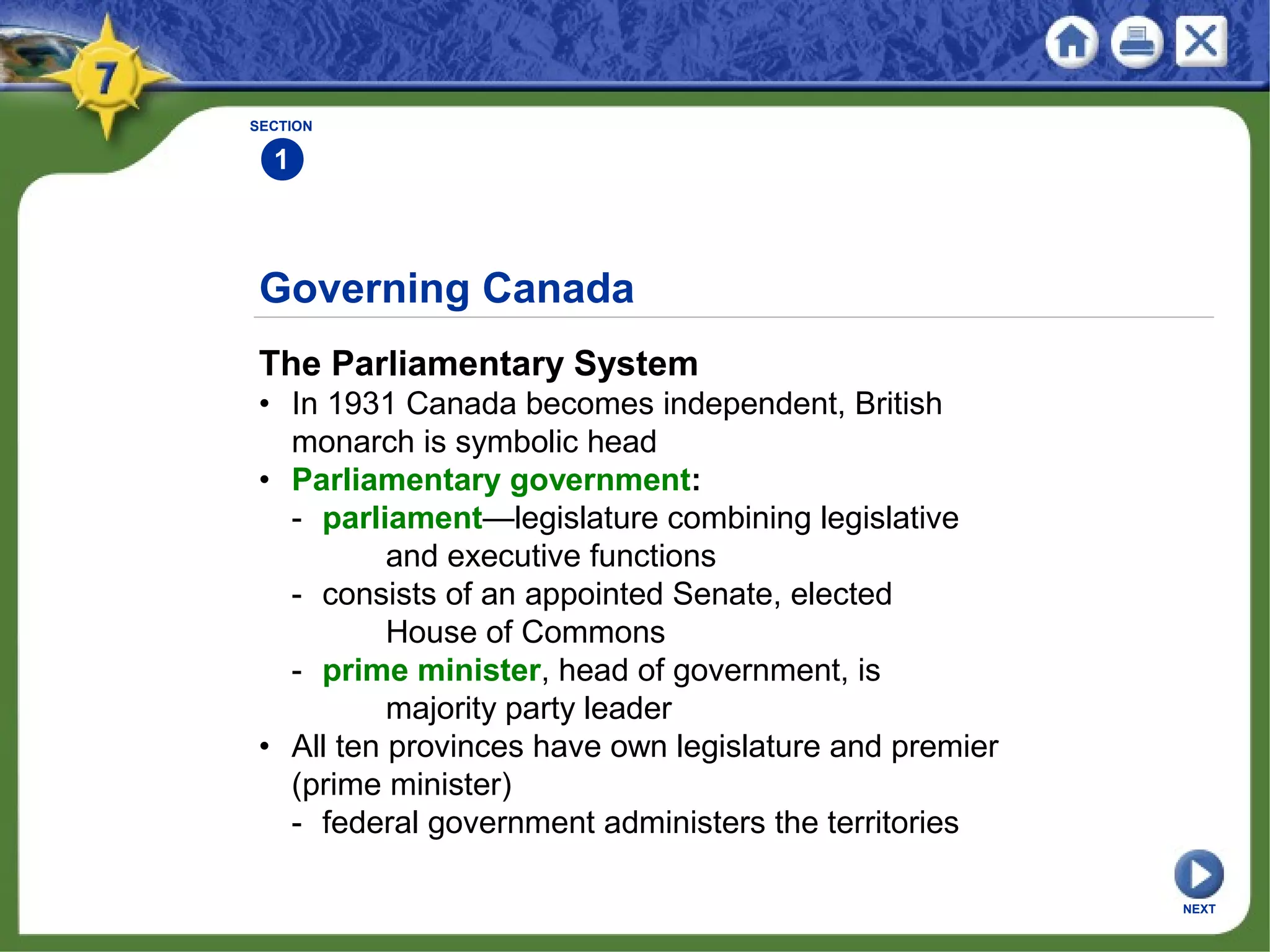 Governing Canada
The Parliamentary System
• In 1931 Canada becomes independent, British
monarch is symbolic head
• Parliamentary government:
- parliament—legislature combining legislative
and executive functions
- consists of an appointed Senate, elected
House of Commons
- prime minister, head of government, is
majority party leader
• All ten provinces have own legislature and premier
(prime minister)
- federal government administers the territories
SECTION
1
NEXT
 