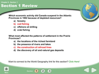 Section 1 Review Which economic activity did Canada suspend in the Atlantic Provinces in 1992 because of depleted resources? a) forestry b) cod fishing c) offshore oil drilling d) crab fishing What most affected the patterns of settlement in the Prairie Provinces? a) the locations of the richest farmland b) the presence of rivers and lakes c) the construction of railroad lines d) the discovery of oil and natural gas deposits Want to connect to the World Geography link for this section?  Click Here! 1 