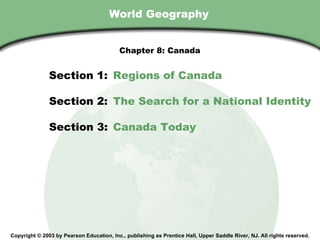 World Geography Copyright © 2003 by Pearson Education, Inc., publishing as Prentice Hall, Upper Saddle River, NJ. All rights reserved. Section 1:  Regions of Canada Section 2:  The Search for a National Identity Section 3:  Canada Today Chapter 8: Canada 