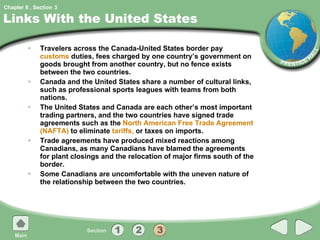 Links With the United States Travelers across the Canada-United States border pay  customs  duties, fees charged by one country’s government on goods brought from another country, but no fence exists between the two countries. Canada and the United States share a number of cultural links, such as professional sports leagues with teams from both nations. The United States and Canada are each other’s most important trading partners, and the two countries have signed trade agreements such as the  North American Free Trade Agreement (NAFTA)  to eliminate  tariffs,  or taxes on imports. Trade agreements have produced mixed reactions among Canadians, as many Canadians have blamed the agreements for plant closings and the relocation of major firms south of the border. Some Canadians are uncomfortable with the uneven nature of the relationship between the two countries. 3 