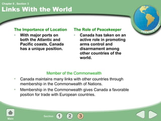 Links With the World The Importance of Location With major ports on both the Atlantic and Pacific coasts, Canada has a unique position. The Role of Peacekeeper Canada has taken on an active role in promoting arms control and disarmament among other countries of the world. Member of the Commonwealth Canada maintains many links with other countries through membership in the Commonwealth of Nations. Membership in the Commonwealth gives Canada a favorable position for trade with European countries. 3 