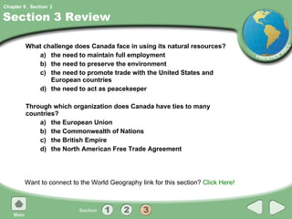 Section 3 Review What challenge does Canada face in using its natural resources? a) the need to maintain full employment b) the need to preserve the environment c) the need to promote trade with the United States and European countries d) the need to act as peacekeeper Through which organization does Canada have ties to many countries? a) the European Union b) the Commonwealth of Nations c) the British Empire d) the North American Free Trade Agreement Want to connect to the World Geography link for this section?  Click Here! 3 