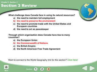 Section 3 Review What challenge does Canada face in using its natural resources? a) the need to maintain full employment b) the need to preserve the environment c) the need to promote trade with the United States and European countries d) the need to act as peacekeeper Through which organization does Canada have ties to many countries? a) the European Union b) the Commonwealth of Nations c) the British Empire d) the North American Free Trade Agreement Want to connect to the World Geography link for this section?  Click Here! 3 
