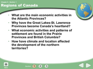 Regions of Canada What are the main economic activities in the Atlantic Provinces? Why have the Great Lakes-St. Lawrence Provinces become Canada’s heartland? What economic activities and patterns of settlement are found in the Prairie Provinces and British Columbia? How have climate and location affected the development of the northern territories? 1 
