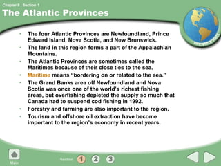 The Atlantic Provinces The four Atlantic Provinces are Newfoundland, Prince Edward Island, Nova Scotia, and New Brunswick. The land in this region forms a part of the Appalachian Mountains. The Atlantic Provinces are sometimes called the Maritimes because of their close ties to the sea. Maritime  means “bordering on or related to the sea.” The Grand Banks area off Newfoundland and Nova Scotia was once one of the world’s richest fishing areas, but overfishing depleted the supply so much that Canada had to suspend cod fishing in 1992. Forestry and farming are also important to the region. Tourism and offshore oil extraction have become important to the region’s economy in recent years. 1 