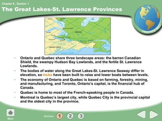 The Great Lakes-St. Lawrence Provinces Ontario and Quebec share three landscape areas: the barren Canadian Shield, the swampy Hudson Bay Lowlands, and the fertile St. Lawrence Lowlands. The bodies of water along the Great Lakes-St. Lawrence Seaway differ in elevation, so  locks  have been built to raise and lower boats between levels. The economy of Ontario and Quebec is based on farming, forestry, mining, and manufacturing, and Toronto, Ontario’s capital, is the financial hub of Canada. Quebec is home to most of the French-speaking people in Canada. Montreal is Quebec’s largest city, while Quebec City is the provincial capital and the oldest city in the province. 1 