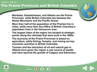 The Prairie Provinces and British Columbia Manitoba, Saskatchewan, and Alberta are the Prairie Provinces, while British Columbia lies between the Rocky Mountains and the Pacific Ocean. More than half of the population of the Prairies live in cities, while more than four-fifths of British Columbia’s population lives in the Vancouver area. The largest cities of the region are located at strategic points along the railroads that were built in the 1800s. The economy of the Prairie Provinces is based on agriculture, while fishing, forestry, and mining are key economic activities in British Columbia. Tourism and the extraction of oil and natural gas in Alberta have given the region a new source of wealth and have spurred the growth of Calgary and Edmonton. 1 