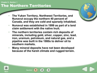 The Northern Territories The Yukon Territory, Northwest Territories, and Nunavut occupy the northern 40 percent of Canada, and they are cold and sparsely inhabited. Nunavut was established in 1999 as part of a land claim settlement with the native Inuit. The northern territories contain rich deposits of minerals, including gold, silver, copper, zinc, lead, iron, uranium, petroleum, and natural gas, and a pipeline was built in the 1980s to deliver oil to southern markets. Many mineral deposits have not been developed because of the harsh climate and rugged terrain. 1 