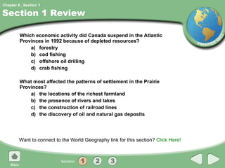 Section 1 Review Which economic activity did Canada suspend in the Atlantic Provinces in 1992 because of depleted resources? a) forestry b) cod fishing c) offshore oil drilling d) crab fishing What most affected the patterns of settlement in the Prairie Provinces? a) the locations of the richest farmland b) the presence of rivers and lakes c) the construction of railroad lines d) the discovery of oil and natural gas deposits Want to connect to the World Geography link for this section?  Click Here! 1 