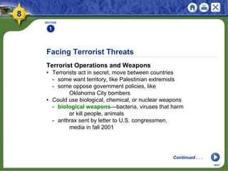 Facing Terrorist Threats
Terrorist Operations and Weapons
• Terrorists act in secret, move between countries
- some want territory, like Palestinian extremists
- some oppose government policies, like
Oklahoma City bombers
• Could use biological, chemical, or nuclear weapons
- biological weapons—bacteria, viruses that harm
or kill people, animals
- anthrax sent by letter to U.S. congressmen,
media in fall 2001
SECTION
1
NEXT
Continued . . .
 