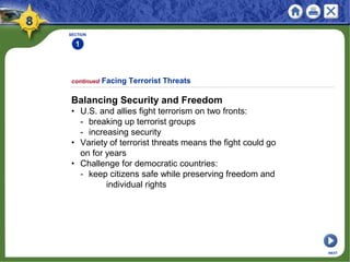 continued Facing Terrorist Threats
Balancing Security and Freedom
• U.S. and allies fight terrorism on two fronts:
- breaking up terrorist groups
- increasing security
• Variety of terrorist threats means the fight could go
on for years
• Challenge for democratic countries:
- keep citizens safe while preserving freedom and
individual rights
SECTION
1
NEXT
 