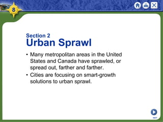 Section 2
Urban Sprawl
• Many metropolitan areas in the United
States and Canada have sprawled, or
spread out, farther and farther.
• Cities are focusing on smart-growth
solutions to urban sprawl.
NEXT
 