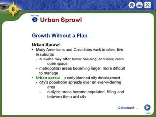 Growth Without a Plan
Urban Sprawl
• Many Americans and Canadians work in cities, live
in suburbs
- suburbs may offer better housing, services; more
open space
- metropolitan areas becoming larger, more difficult
to manage
• Urban sprawl—poorly planned city development
- city’s population spreads over an ever-widening
area
- outlying areas become populated, filling land
between them and city
SECTION
2
Continued . . .
NEXT
Urban Sprawl
 