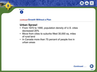 SECTION
2
continued Growth Without a Plan
NEXT
Urban Sprawl
• From 1970 to 1990, population density of U.S. cities
decreased 20%
• Move from cities to suburbs filled 30,000 sq. miles
of rural land
• In Canada more than 75 percent of people live in
urban areas
Continued . . .
 