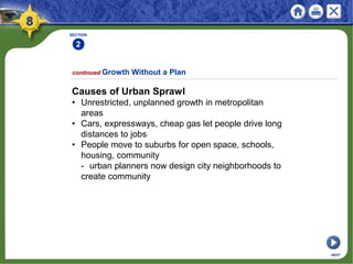 SECTION
2
continued Growth Without a Plan
NEXT
Causes of Urban Sprawl
• Unrestricted, unplanned growth in metropolitan
areas
• Cars, expressways, cheap gas let people drive long
distances to jobs
• People move to suburbs for open space, schools,
housing, community
- urban planners now design city neighborhoods to
create community
 