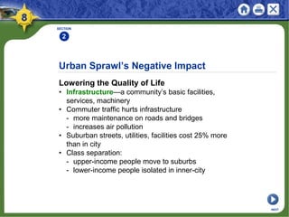 Urban Sprawl’s Negative Impact
Lowering the Quality of Life
• Infrastructure—a community’s basic facilities,
services, machinery
• Commuter traffic hurts infrastructure
- more maintenance on roads and bridges
- increases air pollution
• Suburban streets, utilities, facilities cost 25% more
than in city
• Class separation:
- upper-income people move to suburbs
- lower-income people isolated in inner-city
SECTION
2
NEXT
 