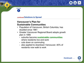 SECTION
2
Vancouver’s Plan for
Sustainable Communities
• Population of Vancouver, British Columbia, has
doubled since 1961
• Greater Vancouver Regional Board adopts growth
plan in 1995
- suburbs become sustainable communities
where residents live and work
- cuts down on commuting
- also applied to downtown Vancouver; 40% of
residents now walk to work
continued Solutions to Sprawl
NEXT
Continued . . .
 