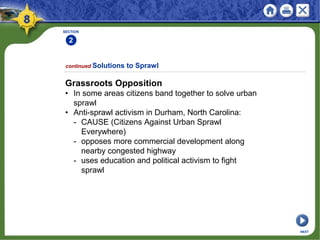 SECTION
2
Grassroots Opposition
• In some areas citizens band together to solve urban
sprawl
• Anti-sprawl activism in Durham, North Carolina:
- CAUSE (Citizens Against Urban Sprawl
Everywhere)
- opposes more commercial development along
nearby congested highway
- uses education and political activism to fight
sprawl
continued Solutions to Sprawl
NEXT
 