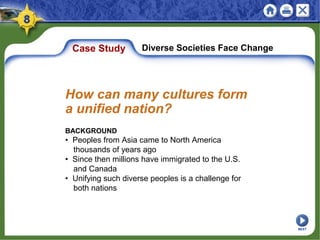 Case Study Diverse Societies Face Change
BACKGROUND
• Peoples from Asia came to North America
thousands of years ago
• Since then millions have immigrated to the U.S.
and Canada
• Unifying such diverse peoples is a challenge for
both nations
How can many cultures form
a unified nation?
NEXT
 