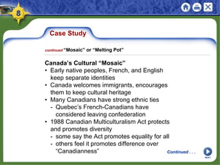 Case Study
Canada’s Cultural “Mosaic”
• Early native peoples, French, and English
keep separate identities
• Canada welcomes immigrants, encourages
them to keep cultural heritage
• Many Canadians have strong ethnic ties
- Quebec’s French-Canadians have
considered leaving confederation
• 1988 Canadian Multiculturalism Act protects
and promotes diversity
- some say the Act promotes equality for all
- others feel it promotes difference over
“Canadianness”
NEXT
continued “Mosaic” or “Melting Pot”
Continued . . .
 