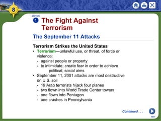 The September 11 Attacks
Terrorism Strikes the United States
• Terrorism—unlawful use, or threat, of force or
violence:
- against people or property
- to intimidate, create fear in order to achieve
political, social aims
• September 11, 2001 attacks are most destructive
on U.S. soil
- 19 Arab terrorists hijack four planes
- two flown into World Trade Center towers
- one flown into Pentagon
- one crashes in Pennsylvania
SECTION
1
NEXT
The Fight Against
Terrorism
Continued . . .
 