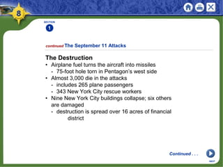 SECTION
1
continued The September 11 Attacks
NEXT
The Destruction
• Airplane fuel turns the aircraft into missiles
- 75-foot hole torn in Pentagon’s west side
• Almost 3,000 die in the attacks
- includes 265 plane passengers
- 343 New York City rescue workers
• Nine New York City buildings collapse; six others
are damaged
- destruction is spread over 16 acres of financial
district
Continued . . .
 