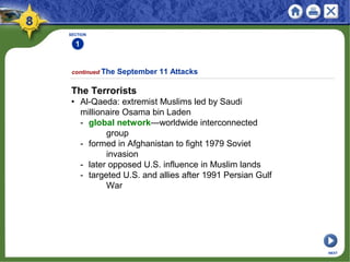 SECTION
1
continued The September 11 Attacks
NEXT
The Terrorists
• Al-Qaeda: extremist Muslims led by Saudi
millionaire Osama bin Laden
- global network—worldwide interconnected
group
- formed in Afghanistan to fight 1979 Soviet
invasion
- later opposed U.S. influence in Muslim lands
- targeted U.S. and allies after 1991 Persian Gulf
War
 