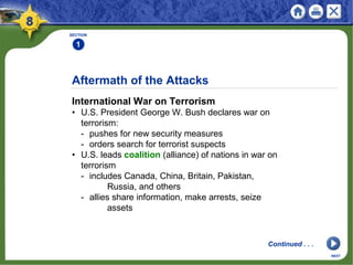 Aftermath of the Attacks
International War on Terrorism
• U.S. President George W. Bush declares war on
terrorism:
- pushes for new security measures
- orders search for terrorist suspects
• U.S. leads coalition (alliance) of nations in war on
terrorism
- includes Canada, China, Britain, Pakistan,
Russia, and others
- allies share information, make arrests, seize
assets
SECTION
1
Continued . . .
NEXT
 