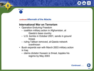 SECTION
1
International War on Terrorism
• Operation Enduring Freedom
- coalition military action in Afghanistan, al
Qaeda’s base country
- U.S. bombs in October 2001, sends in ground
troops
- ruling Taliban removed, al-Qaeda network
overthrown
• Bush expands war with March 2003 military action
in Iraq
- claims dictator Hussein is threat, topples his
regime by May 2003
continued Aftermath of the Attacks
NEXT
Continued . . .
 