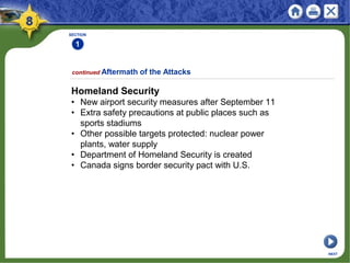Homeland Security
• New airport security measures after September 11
• Extra safety precautions at public places such as
sports stadiums
• Other possible targets protected: nuclear power
plants, water supply
• Department of Homeland Security is created
• Canada signs border security pact with U.S.
SECTION
1
NEXT
continued Aftermath of the Attacks
 