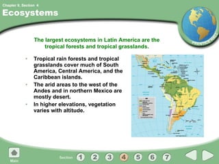 Ecosystems Tropical rain forests and tropical grasslands cover much of South America, Central America, and the Caribbean islands. The arid areas to the west of the Andes and in northern Mexico are mostly desert. In higher elevations, vegetation varies with altitude. The largest ecosystems in Latin America are the tropical forests and tropical grasslands. 4 