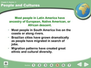 People and Cultures Most people in South America live on the coasts or along rivers. Brazilian cities have grown dramatically as people have migrated in search of jobs. Migration patterns have created great ethnic and cultural diversity. Most people in Latin America have ancestry of European, Native American, or African descent. 5 