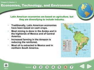 Economies, Technology, and Environment Traditionally, Latin American economies have been based on cash crops. Most mining is done in the Andes and in the highlands of Mexico and of Central America. Increased farming in the Amazon is reducing the rainforest. Most oil is extracted in Mexico and in northern South America. Latin American economies are based on agriculture, but they are diversifying to include industry. 6 