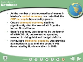 Database As the number of state-owned businesses in Mexico’s  market economy  has dwindled, the  GDP per capita  has steadily grown. Cuba’s  command economy  declined significantly after the loss of aid from the former Soviet Union. Brazil’s economy was boosted by the launch of MERCOSUR, but excessive spending resulted in rising debt and budget deficits. Honduras’s  traditional economy  was growing at a moderate pace until the country was devastated by Hurricane Mitch in 1999. 7 
