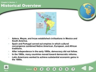 Historical Overview Aztecs, Mayas, and Incas established civilizations in Mexico and South America. Spain and Portugal carved out empires in which cultural convergence combined Native American, European, and African traditions. After independence in the early 1800s, democracy did not follow. In the 1900s, many countries moved toward democratic reforms. Latin Americans worked to achieve substantial economic gains in the 1900s. 1 