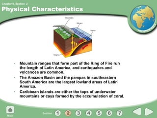 Physical Characteristics Mountain ranges that form part of the Ring of Fire run the length of Latin America, and earthquakes and volcanoes are common. The Amazon Basin and the pampas in southeastern South America are the largest lowland areas of Latin America. Caribbean islands are either the tops of underwater mountains or cays formed by the accumulation of coral. 2 