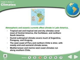Climates Tropical wet and tropical wet and dry climates cover most of Central America, the Caribbean, and northern South America. Humid subtropical climate covers much of Argentina, Paraguay, and Uruguay. The west coast of Peru and northern Chile is drier, with mostly arid and semiarid climate zones. Mediterranean and marine west coast climates run along southern Chile. Atmospheric and oceanic currents affect climate in Latin America. 3 