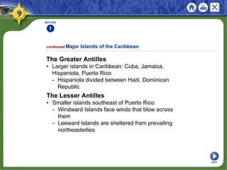 SECTION
1
continued Major Islands of the Caribbean
The Greater Antilles
• Larger islands in Caribbean: Cuba, Jamaica,
Hispaniola, Puerto Rico
- Hispaniola divided between Haiti, Dominican
Republic
The Lesser Antilles
• Smaller islands southeast of Puerto Rico
- Windward Islands face winds that blow across
them
- Leeward Islands are sheltered from prevailing
northeasterlies
NEXT
 