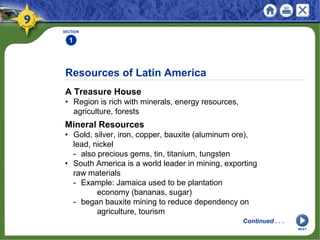 Resources of Latin America
A Treasure House
• Region is rich with minerals, energy resources,
agriculture, forests
SECTION
1
Mineral Resources
• Gold, silver, iron, copper, bauxite (aluminum ore),
lead, nickel
- also precious gems, tin, titanium, tungsten
• South America is a world leader in mining, exporting
raw materials
- Example: Jamaica used to be plantation
economy (bananas, sugar)
- began bauxite mining to reduce dependency on
agriculture, tourism
Continued . . .
NEXT
 