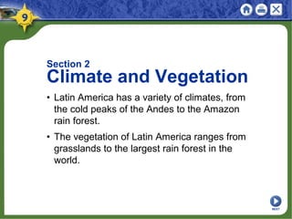 Section 2
Climate and Vegetation
• Latin America has a variety of climates, from
the cold peaks of the Andes to the Amazon
rain forest.
• The vegetation of Latin America ranges from
grasslands to the largest rain forest in the
world.
NEXT
 