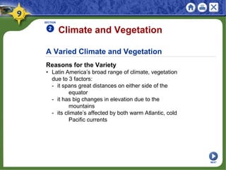 A Varied Climate and Vegetation
Reasons for the Variety
• Latin America’s broad range of climate, vegetation
due to 3 factors:
- it spans great distances on either side of the
equator
- it has big changes in elevation due to the
mountains
- its climate’s affected by both warm Atlantic, cold
Pacific currents
Climate and Vegetation
SECTION
2
NEXT
 