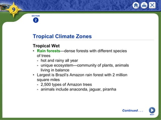 Tropical Climate Zones
Tropical Wet
• Rain forests—dense forests with different species
of trees
- hot and rainy all year
- unique ecosystem—community of plants, animals
living in balance
• Largest is Brazil’s Amazon rain forest with 2 million
square miles
- 2,500 types of Amazon trees
- animals include anaconda, jaguar, piranha
SECTION
2
Continued . . .
NEXT
 