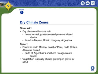 Dry Climate Zones
Semiarid
• Dry climate with some rain
- home to vast, grass-covered plains or desert
shrubs
- found in Mexico, Brazil, Uruguay, Argentina
SECTION
2
Desert
• Found in north Mexico, coast of Peru, north Chile’s
Atacama Desert
- parts of Argentina’s southern Patagonia are
desert
• Vegetation is mostly shrubs growing in gravel or
sand
NEXT
 