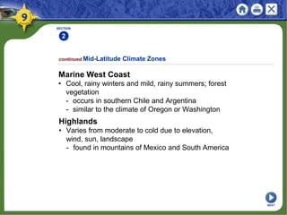 SECTION
2
Marine West Coast
• Cool, rainy winters and mild, rainy summers; forest
vegetation
- occurs in southern Chile and Argentina
- similar to the climate of Oregon or Washington
continued Mid-Latitude Climate Zones
Highlands
• Varies from moderate to cold due to elevation,
wind, sun, landscape
- found in mountains of Mexico and South America
NEXT
 